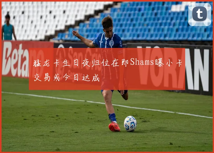 猛龙卡生日夜归位在即Shams曝小卡交易或今日达成