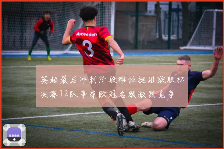 英超最后冲刺阶段维拉挺进欧联杯决赛12队争夺欧冠名额激烈竞争
