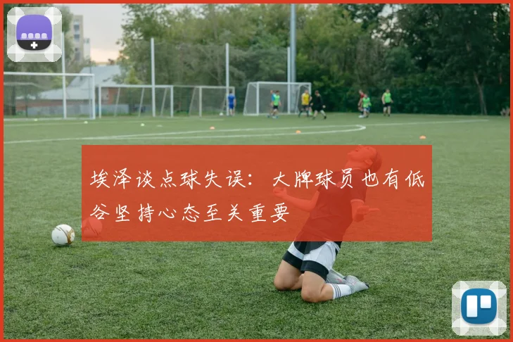 埃泽谈点球失误：大牌球员也有低谷坚持心态至关重要