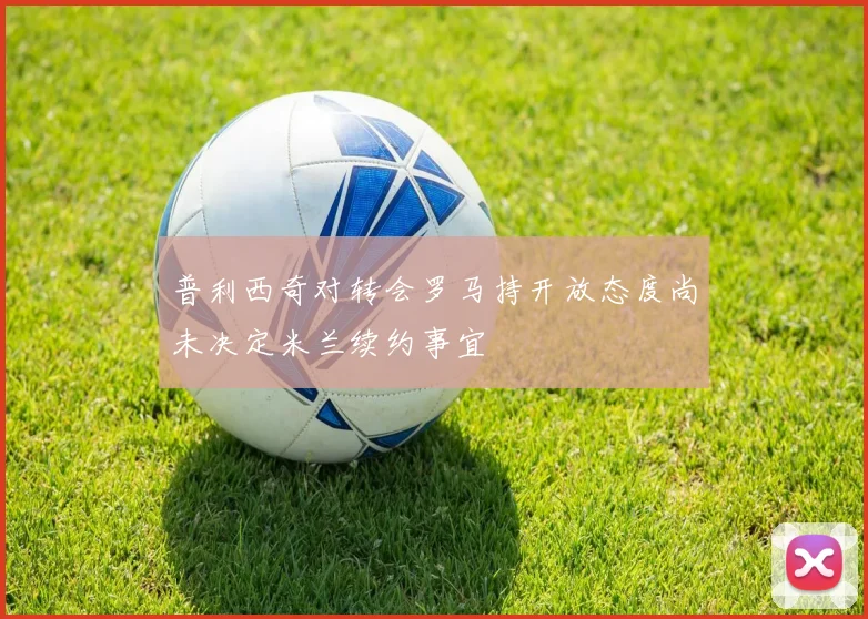 普利西奇对转会罗马持开放态度尚未决定米兰续约事宜