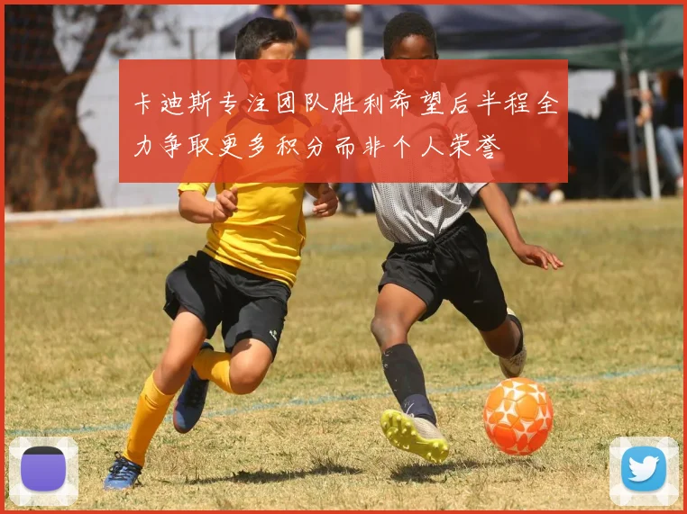卡迪斯专注团队胜利希望后半程全力争取更多积分而非个人荣誉