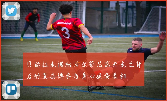 贝赫拉米揭秘马尔蒂尼离开米兰背后的复杂博弈与身心疲惫真相