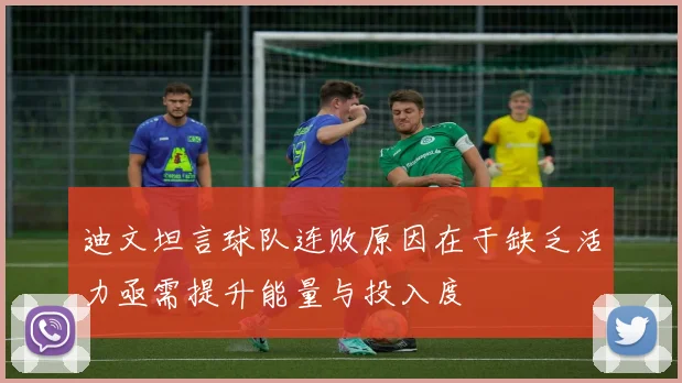 迪文坦言球队连败原因在于缺乏活力亟需提升能量与投入度