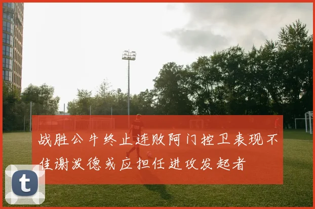 战胜公牛终止连败阿门控卫表现不佳谢泼德或应担任进攻发起者