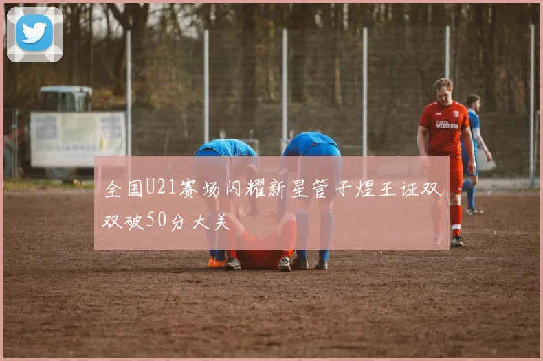 全国U21赛场闪耀新星管子煜王证双双破50分大关