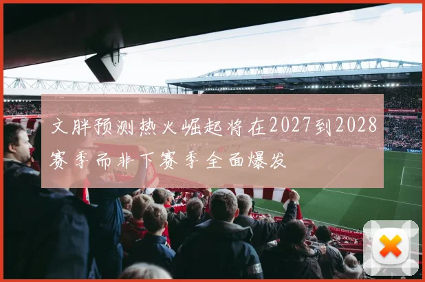 文胖预测热火崛起将在2027到2028赛季而非下赛季全面爆发