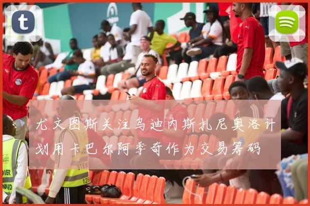 尤文图斯关注乌迪内斯扎尼奥洛计划用卡巴尔阿季奇作为交易筹码