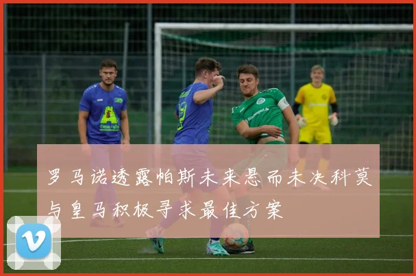 罗马诺透露帕斯未来悬而未决科莫与皇马积极寻求最佳方案