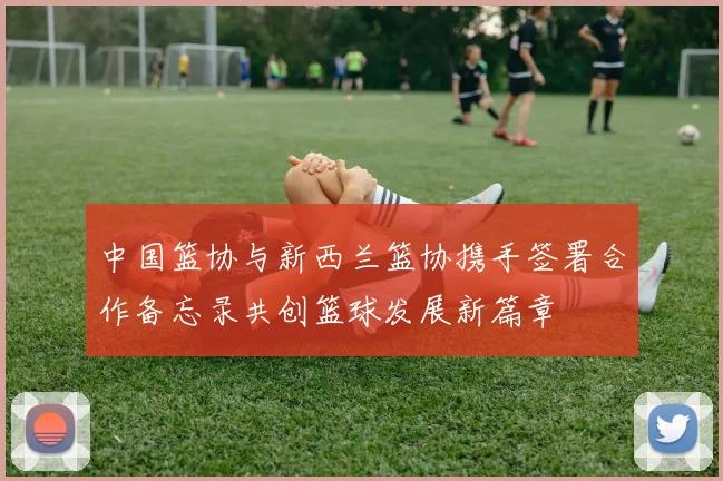 中国篮协与新西兰篮协携手签署合作备忘录共创篮球发展新篇章