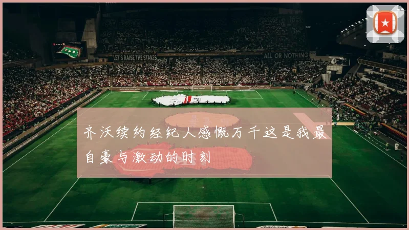 齐沃续约经纪人感慨万千这是我最自豪与激动的时刻