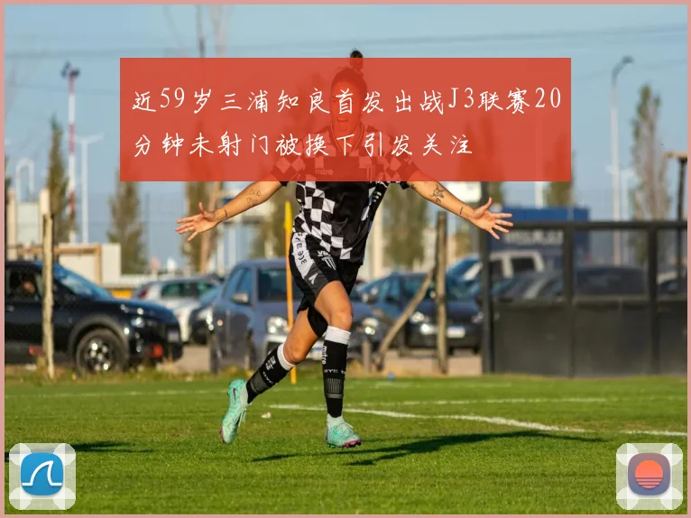 近59岁三浦知良首发出战J3联赛20分钟未射门被换下引发关注