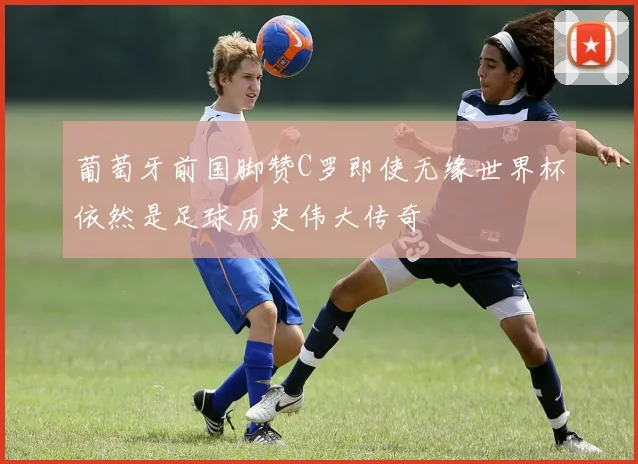 葡萄牙前国脚赞C罗即使无缘世界杯依然是足球历史伟大传奇
