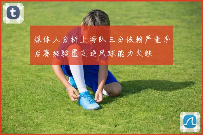 媒体人分析上海队三分依赖严重季后赛经验匮乏逆风球能力欠缺