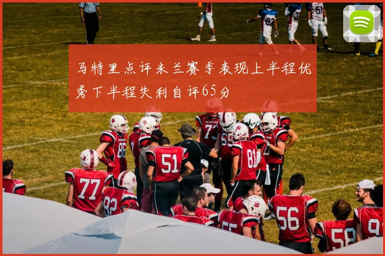 马特里点评米兰赛季表现上半程优秀下半程失利自评65分