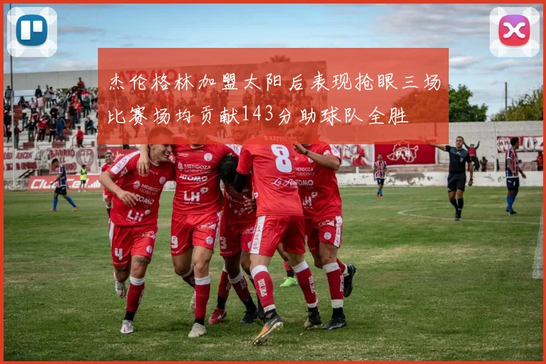 杰伦格林加盟太阳后表现抢眼三场比赛场均贡献143分助球队全胜