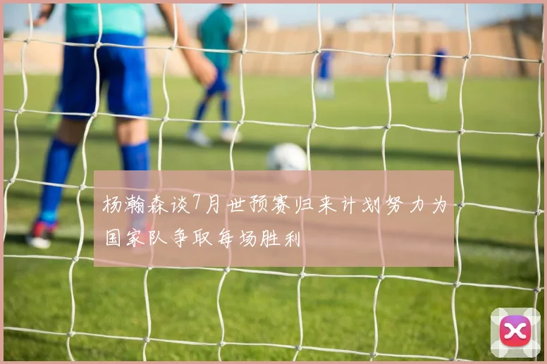杨瀚森谈7月世预赛归来计划努力为国家队争取每场胜利