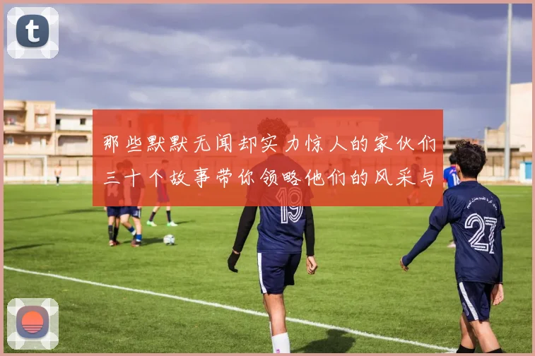那些默默无闻却实力惊人的家伙们三十个故事带你领略他们的风采与传奇