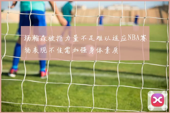 杨瀚森被指力量不足难以适应NBA赛场表现不佳需加强身体素质