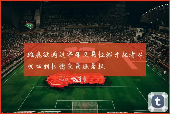 雄鹿欲通过字母交易拉拢开拓者以收回利拉德交易选秀权